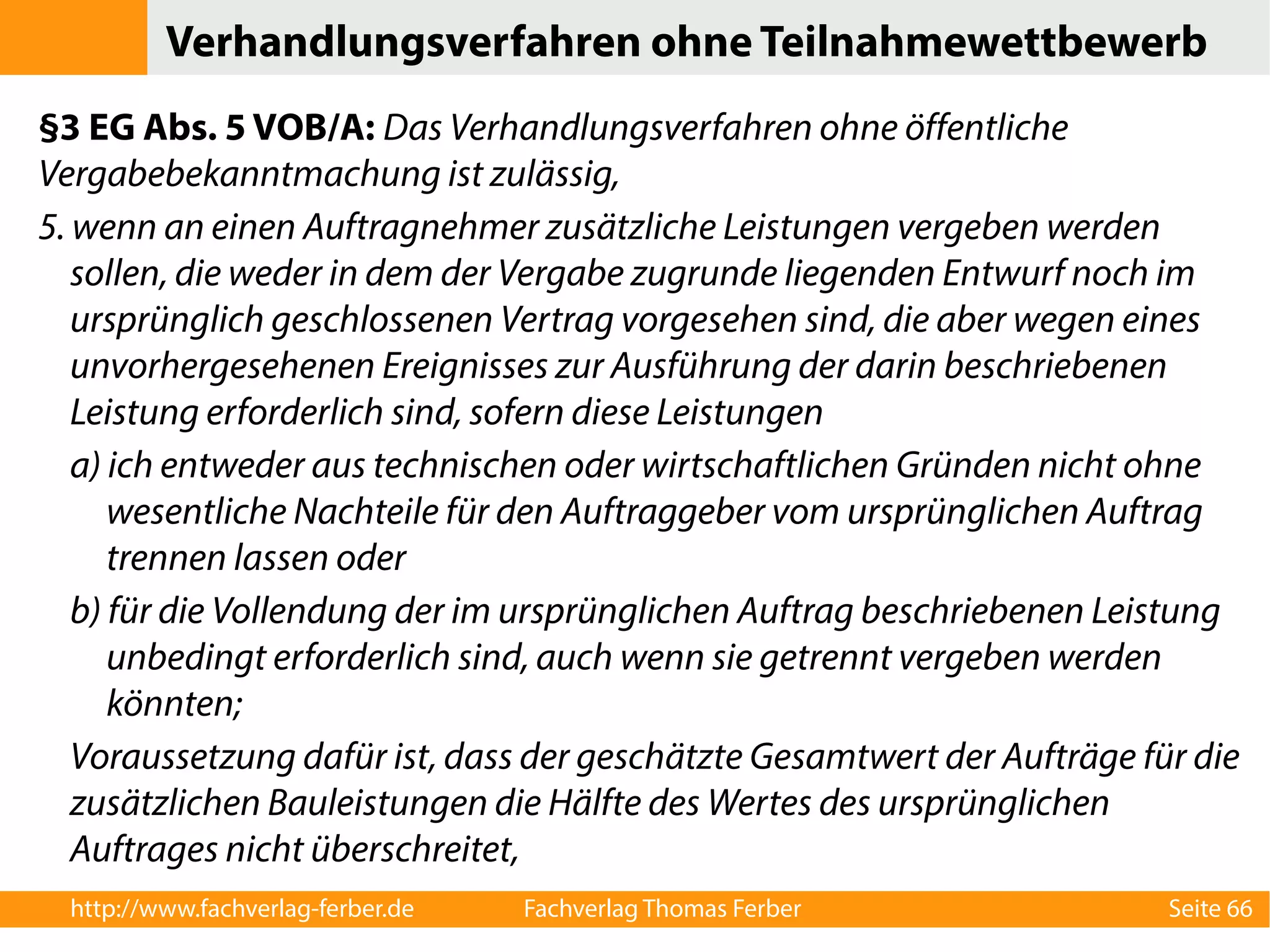 Verhandlungsverfahren ohne Teilnahmewettbewerb 
§3 EG Abs. 5 VOB/A: Das Verhandlungsverfahren ohne öffentliche 
Vergabebekanntmachung ist zulässig, 
5. wenn an einen Auftragnehmer zusätzliche Leistungen vergeben werden 
sollen, die weder in dem der Vergabe zugrunde liegenden Entwurf noch im 
ursprünglich geschlossenen Vertrag vorgesehen sind, die aber wegen eines 
unvorhergesehenen Ereignisses zur Ausführung der darin beschriebenen 
Leistung erforderlich sind, sofern diese Leistungen 
a) ich entweder aus technischen oder wirtschaftlichen Gründen nicht ohne 
wesentliche Nachteile für den Auftraggeber vom ursprünglichen Auftrag 
trennen lassen oder 
b) für die Vollendung der im ursprünglichen Auftrag beschriebenen Leistung 
unbedingt erforderlich sind, auch wenn sie getrennt vergeben werden 
könnten; 
Voraussetzung dafür ist, dass der geschätzte Gesamtwert der Aufträge für die 
zusätzlichen Bauleistungen die Hälfte des Wertes des ursprünglichen 
Auftrages nicht überschreitet, 
http://www.fachverlag-ferber.de Fachverlag Thomas Ferber Seite 66 
 