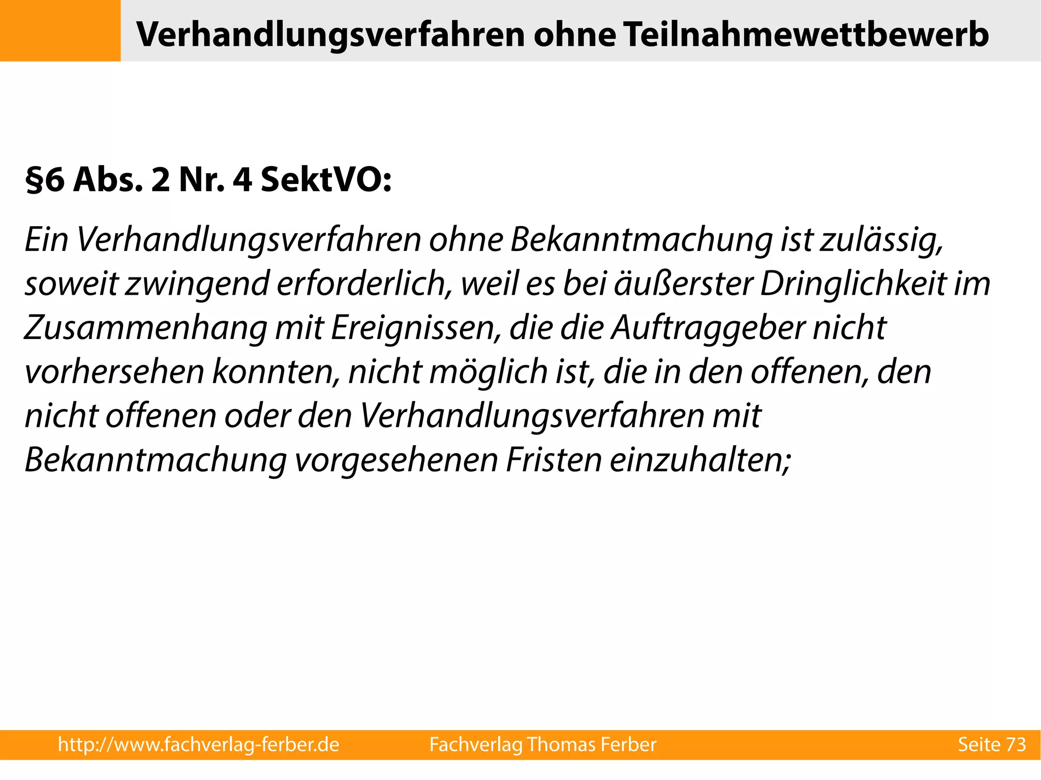 Verhandlungsverfahren ohne Teilnahmewettbewerb 
§6 Abs. 2 Nr. 4 SektVO: 
Ein Verhandlungsverfahren ohne Bekanntmachung ist zulässig, 
soweit zwingend erforderlich, weil es bei äußerster Dringlichkeit im 
Zusammenhang mit Ereignissen, die die Auftraggeber nicht 
vorhersehen konnten, nicht möglich ist, die in den offenen, den 
nicht offenen oder den Verhandlungsverfahren mit 
Bekanntmachung vorgesehenen Fristen einzuhalten; 
http://www.fachverlag-ferber.de Fachverlag Thomas Ferber Seite 73 
 