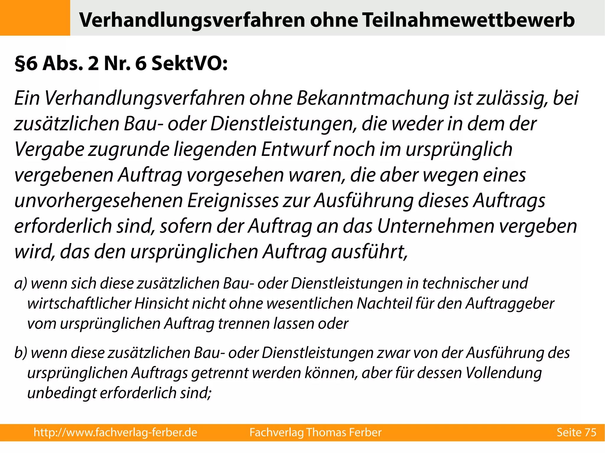 Verhandlungsverfahren ohne Teilnahmewettbewerb 
§6 Abs. 2 Nr. 6 SektVO: 
Ein Verhandlungsverfahren ohne Bekanntmachung ist zulässig, bei 
zusätzlichen Bau- oder Dienstleistungen, die weder in dem der 
Vergabe zugrunde liegenden Entwurf noch im ursprünglich 
vergebenen Auftrag vorgesehen waren, die aber wegen eines 
unvorhergesehenen Ereignisses zur Ausführung dieses Auftrags 
erforderlich sind, sofern der Auftrag an das Unternehmen vergeben 
wird, das den ursprünglichen Auftrag ausführt, 
a) wenn sich diese zusätzlichen Bau- oder Dienstleistungen in technischer und 
wirtschaftlicher Hinsicht nicht ohne wesentlichen Nachteil für den Auftraggeber 
vom ursprünglichen Auftrag trennen lassen oder 
b) wenn diese zusätzlichen Bau- oder Dienstleistungen zwar von der Ausführung des 
ursprünglichen Auftrags getrennt werden können, aber für dessen Vollendung 
unbedingt erforderlich sind; 
http://www.fachverlag-ferber.de Fachverlag Thomas Ferber Seite 75 
 