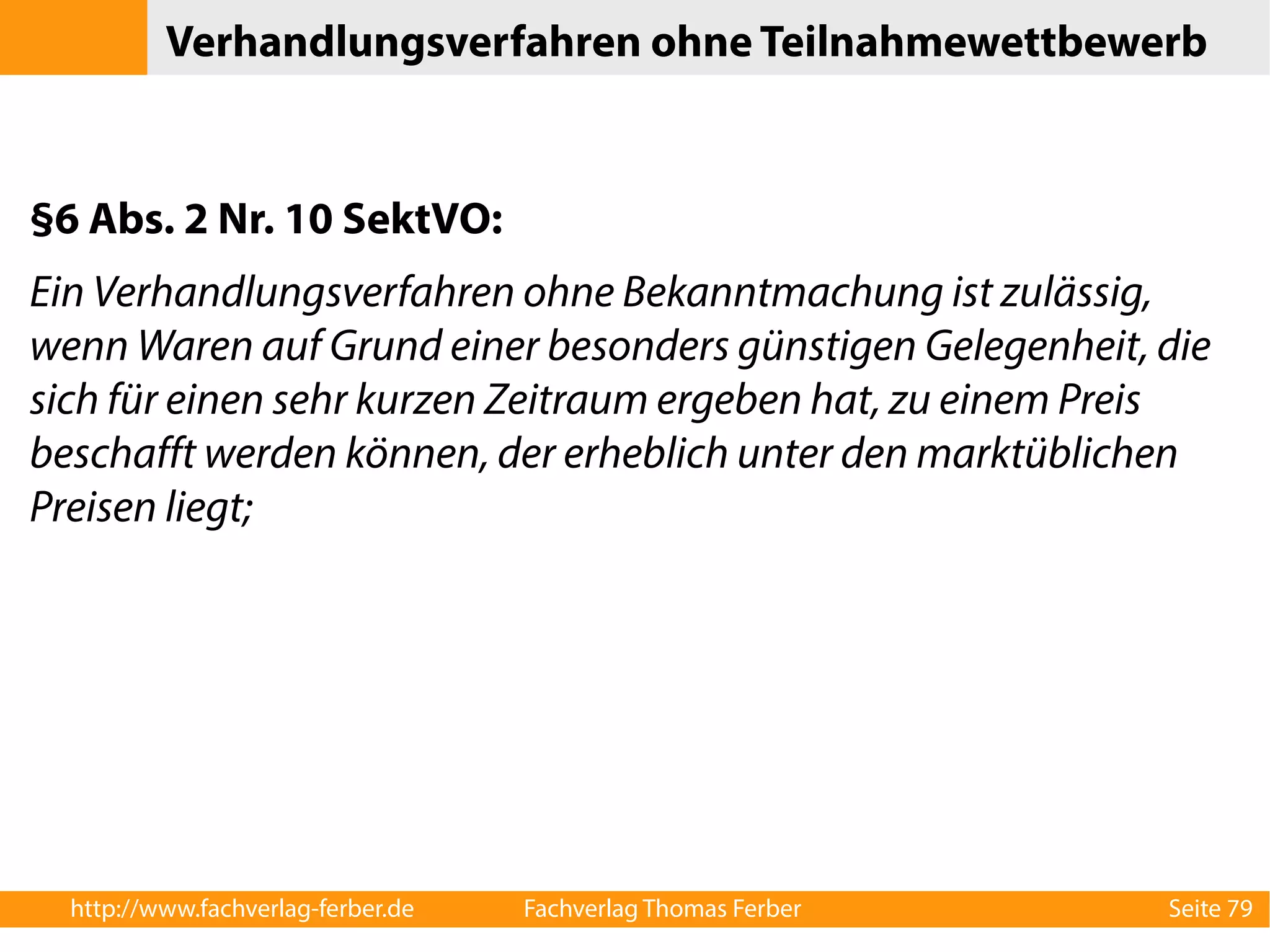 Verhandlungsverfahren ohne Teilnahmewettbewerb 
§6 Abs. 2 Nr. 10 SektVO: 
Ein Verhandlungsverfahren ohne Bekanntmachung ist zulässig, 
wenn Waren auf Grund einer besonders günstigen Gelegenheit, die 
sich für einen sehr kurzen Zeitraum ergeben hat, zu einem Preis 
beschafft werden können, der erheblich unter den marktüblichen 
Preisen liegt; 
http://www.fachverlag-ferber.de Fachverlag Thomas Ferber Seite 79 
 