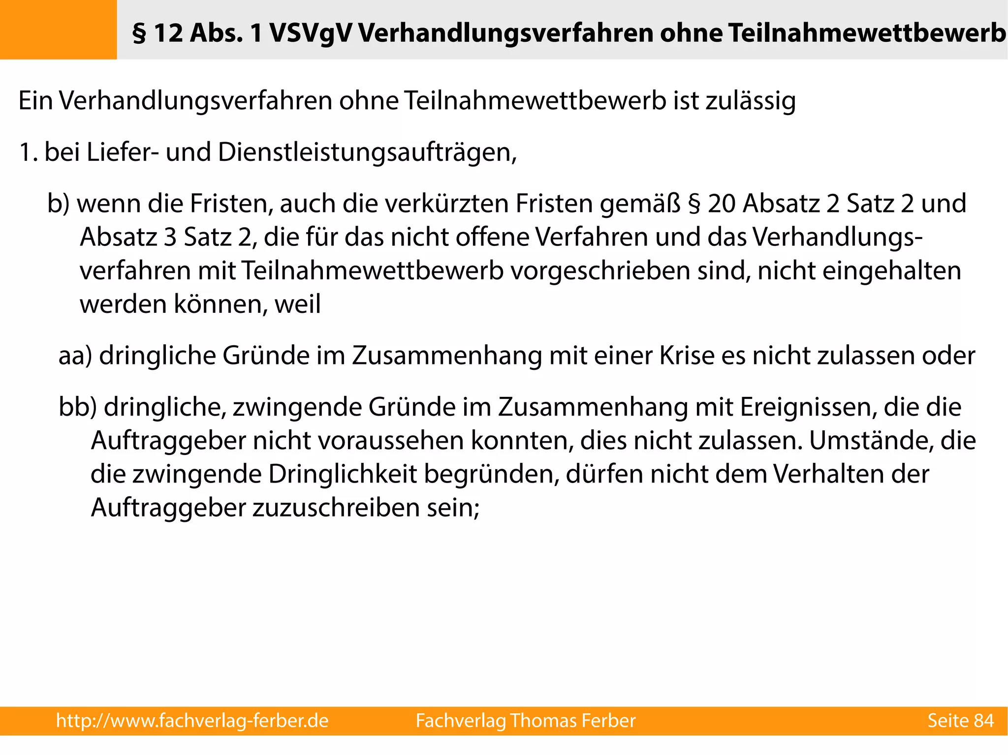 § 12 Abs. 1 VSVgV Verhandlungsverfahren ohne Teilnahmewettbewerb 
Ein Verhandlungsverfahren ohne Teilnahmewettbewerb ist zulässig 
1. bei Liefer- und Dienstleistungsaufträgen, 
b) wenn die Fristen, auch die verkürzten Fristen gemäß § 20 Absatz 2 Satz 2 und 
Absatz 3 Satz 2, die für das nicht offene Verfahren und das Verhandlungs-verfahren 
mit Teilnahmewettbewerb vorgeschrieben sind, nicht eingehalten 
werden können, weil 
aa) dringliche Gründe im Zusammenhang mit einer Krise es nicht zulassen oder 
bb) dringliche, zwingende Gründe im Zusammenhang mit Ereignissen, die die 
Auftraggeber nicht voraussehen konnten, dies nicht zulassen. Umstände, die 
die zwingende Dringlichkeit begründen, dürfen nicht dem Verhalten der 
Auftraggeber zuzuschreiben sein; 
http://www.fachverlag-ferber.de Fachverlag Thomas Ferber Seite 84 
 