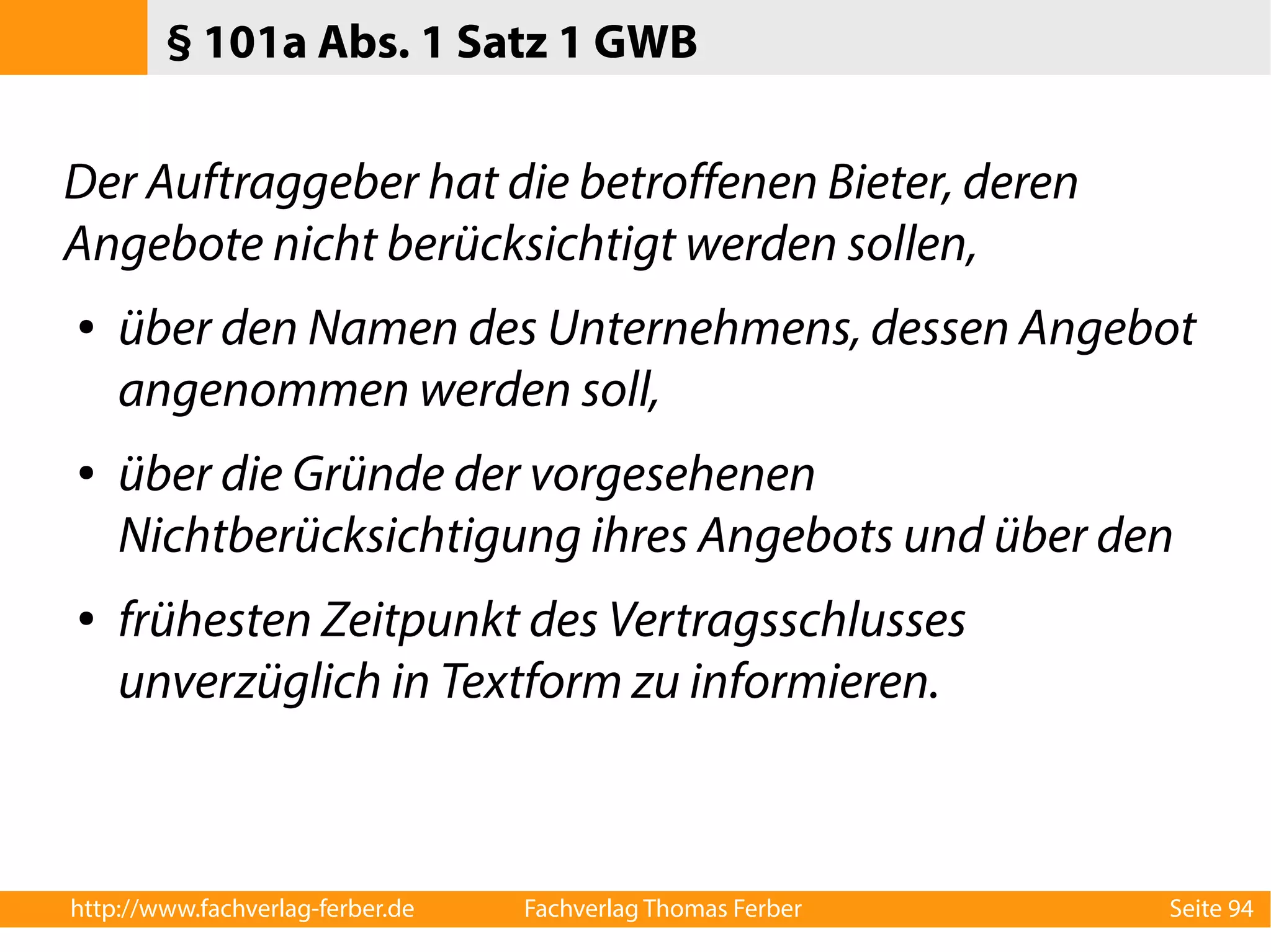§ 101a Abs. 1 Satz 1 GWB 
Der Auftraggeber hat die betroffenen Bieter, deren 
Angebote nicht berücksichtigt werden sollen, 
● über den Namen des Unternehmens, dessen Angebot 
angenommen werden soll, 
● über die Gründe der vorgesehenen 
Nichtberücksichtigung ihres Angebots und über den 
● frühesten Zeitpunkt des Vertragsschlusses 
unverzüglich in Textform zu informieren. 
http://www.fachverlag-ferber.de Fachverlag Thomas Ferber Seite 94 
 