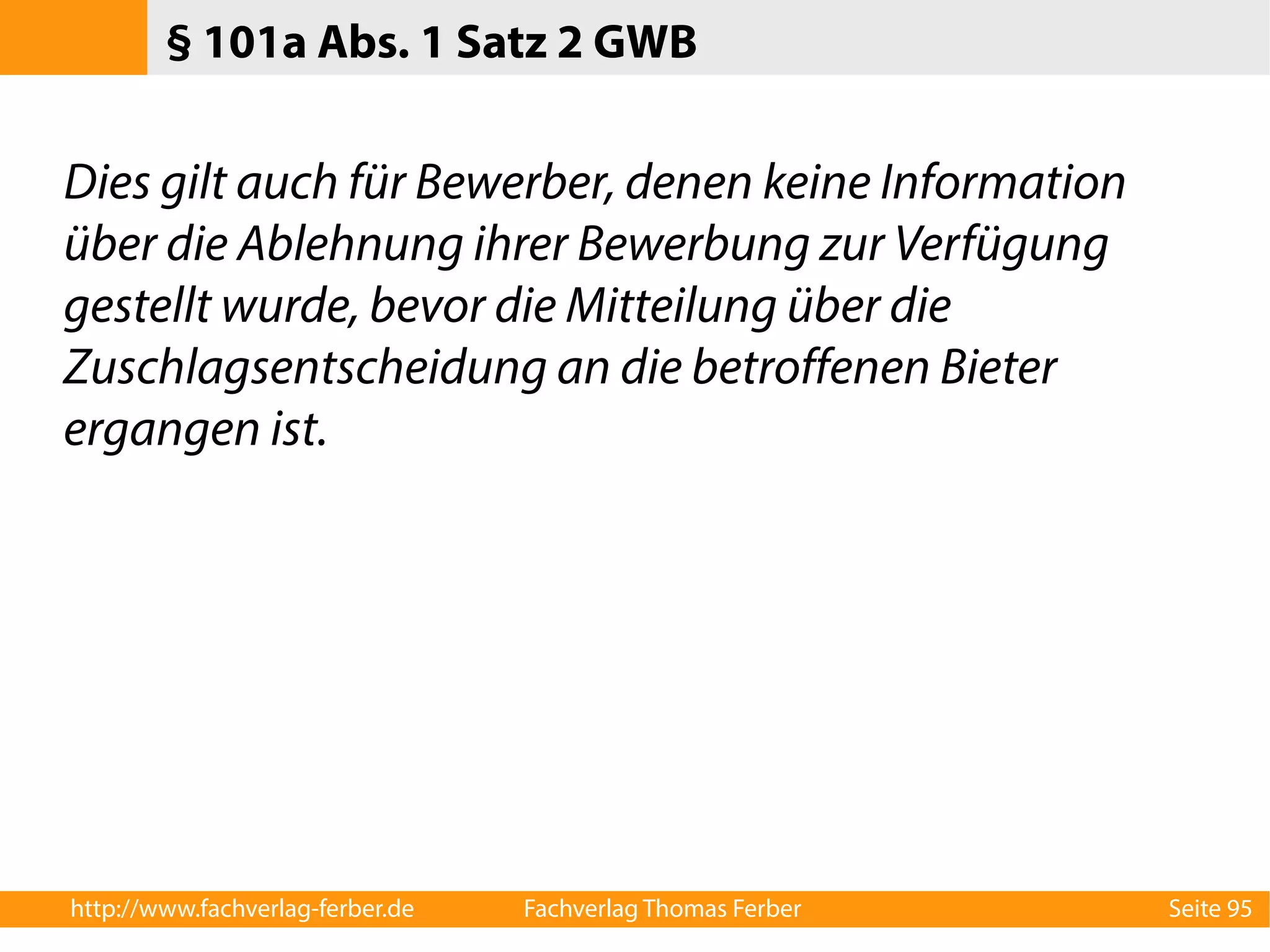 § 101a Abs. 1 Satz 2 GWB 
Dies gilt auch für Bewerber, denen keine Information 
über die Ablehnung ihrer Bewerbung zur Verfügung 
gestellt wurde, bevor die Mitteilung über die 
Zuschlagsentscheidung an die betroffenen Bieter 
ergangen ist. 
http://www.fachverlag-ferber.de Fachverlag Thomas Ferber Seite 95 
 