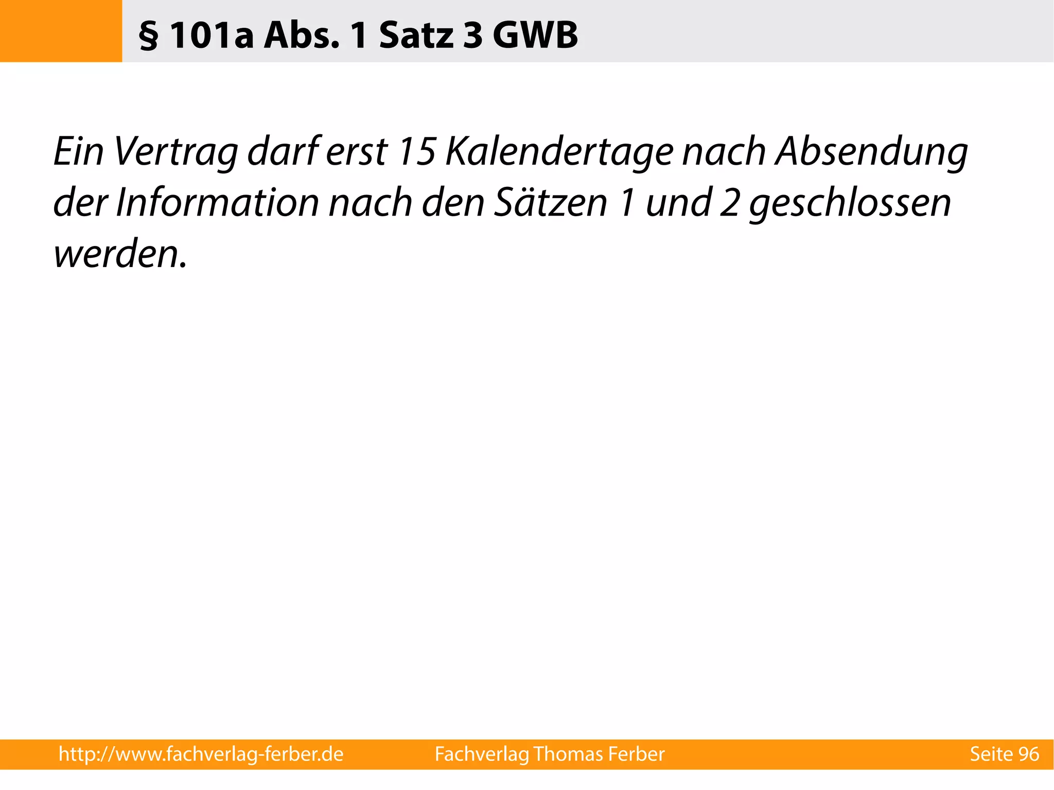 § 101a Abs. 1 Satz 3 GWB 
Ein Vertrag darf erst 15 Kalendertage nach Absendung 
der Information nach den Sätzen 1 und 2 geschlossen 
werden. 
http://www.fachverlag-ferber.de Fachverlag Thomas Ferber Seite 96 
 