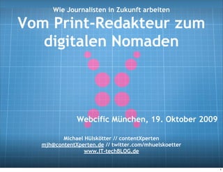 Wie Journalisten in Zukunft arbeiten

Vom Print-Redakteur zum
   digitalen Nomaden



              Webcific München, 19. Oktober 2009

         Michael Hülskötter // contentXperten
  mjh@contentXperten.de // twitter.com/mhuelskoetter
                 www.IT-techBLOG.de


                                                       1
 