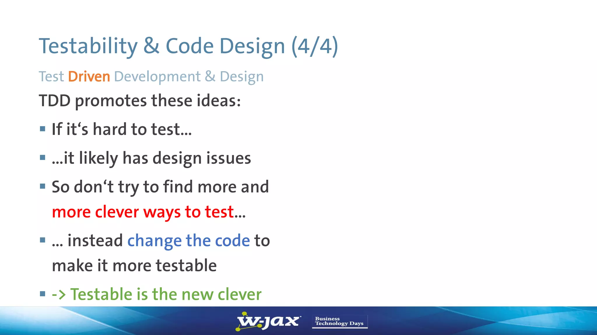 Testability & Code Design (4/4)
TDD promotes these ideas:
 If it‘s hard to test…
 …it likely has design issues
 So don‘t try to find more and
more clever ways to test…
 … instead change the code to
make it more testable
 -> Testable is the new clever
Test Driven Development & Design
 