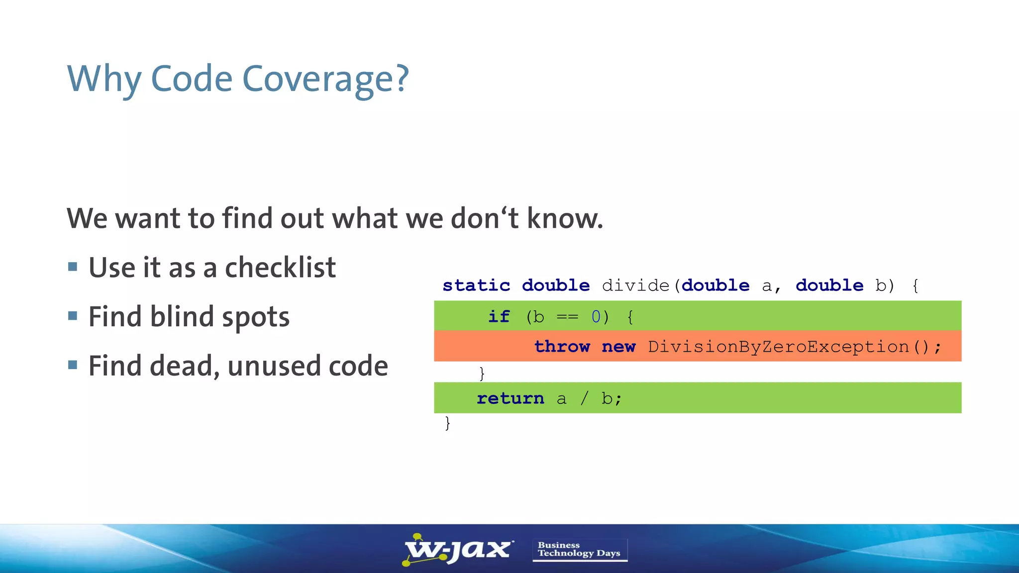 Why Code Coverage?
We want to find out what we don‘t know.
 Use it as a checklist
 Find blind spots
 Find dead, unused code
static double divide(double a, double b) {
if (b == 0) {
}
throw new DivisionByZeroException();
}
return a / b;
 