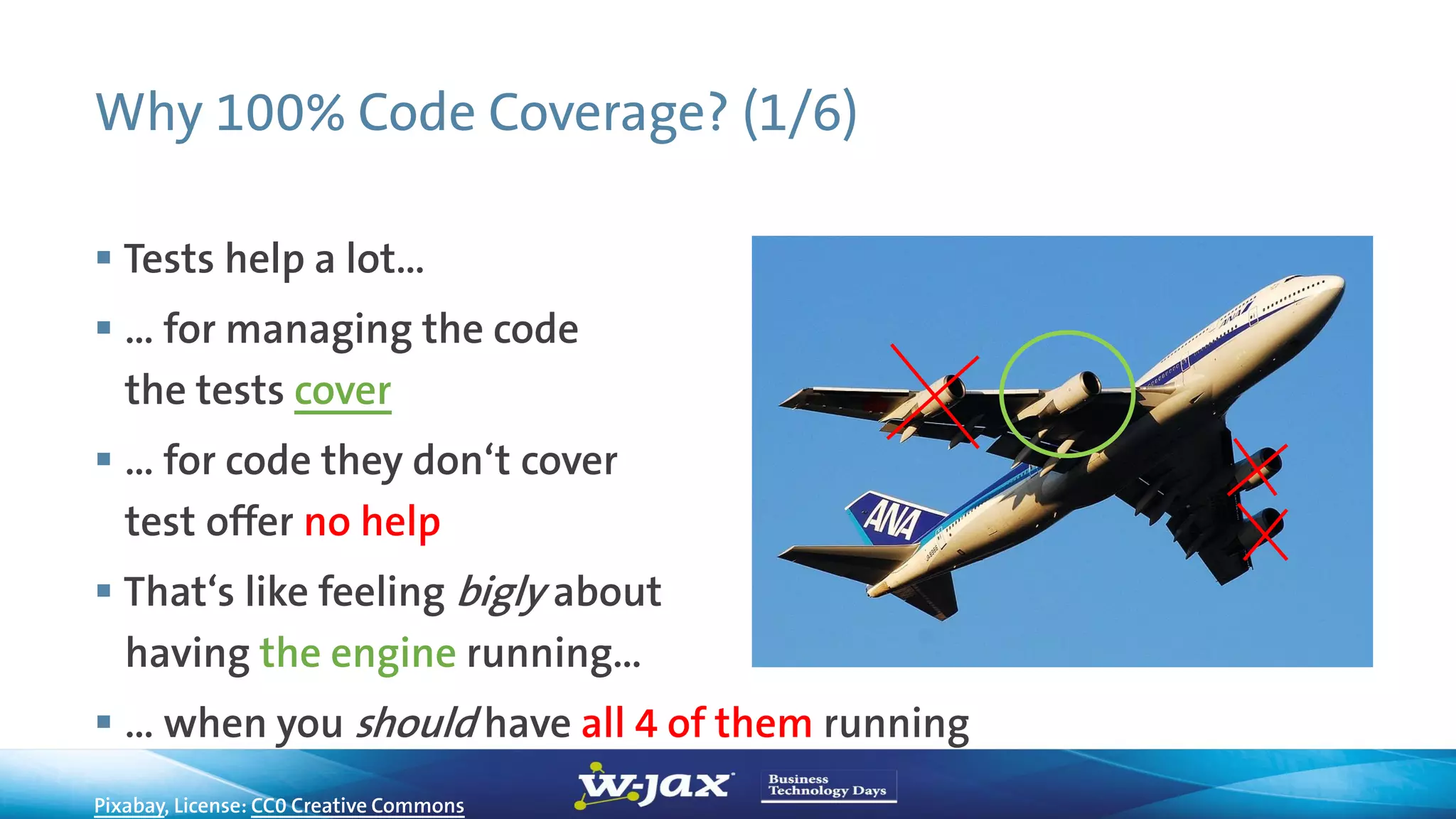 Why 100% Code Coverage? (1/6)
 Tests help a lot…
 … for managing the code
the tests cover
 … for code they don‘t cover
test offer no help
 That‘s like feeling bigly about
having the engine running…
 … when you should have all 4 of them running
Pixabay, License: CC0 Creative Commons
 