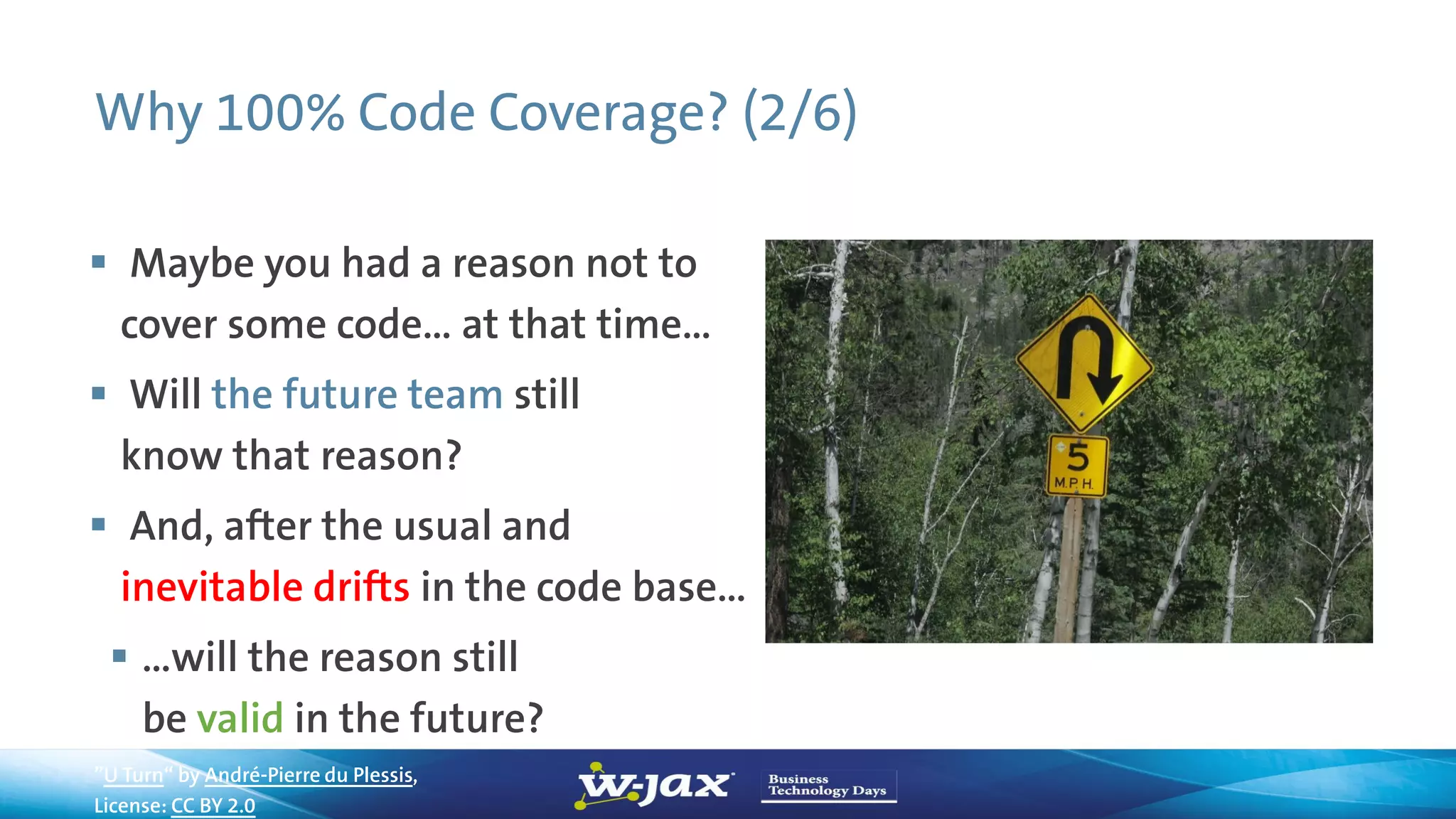 Why 100% Code Coverage? (2/6)
 Maybe you had a reason not to
cover some code… at that time…
 Will the future team still
know that reason?
 And, after the usual and
inevitable drifts in the code base…
 …will the reason still
be valid in the future?
”U Turn“ by André-Pierre du Plessis,
License: CC BY 2.0
 