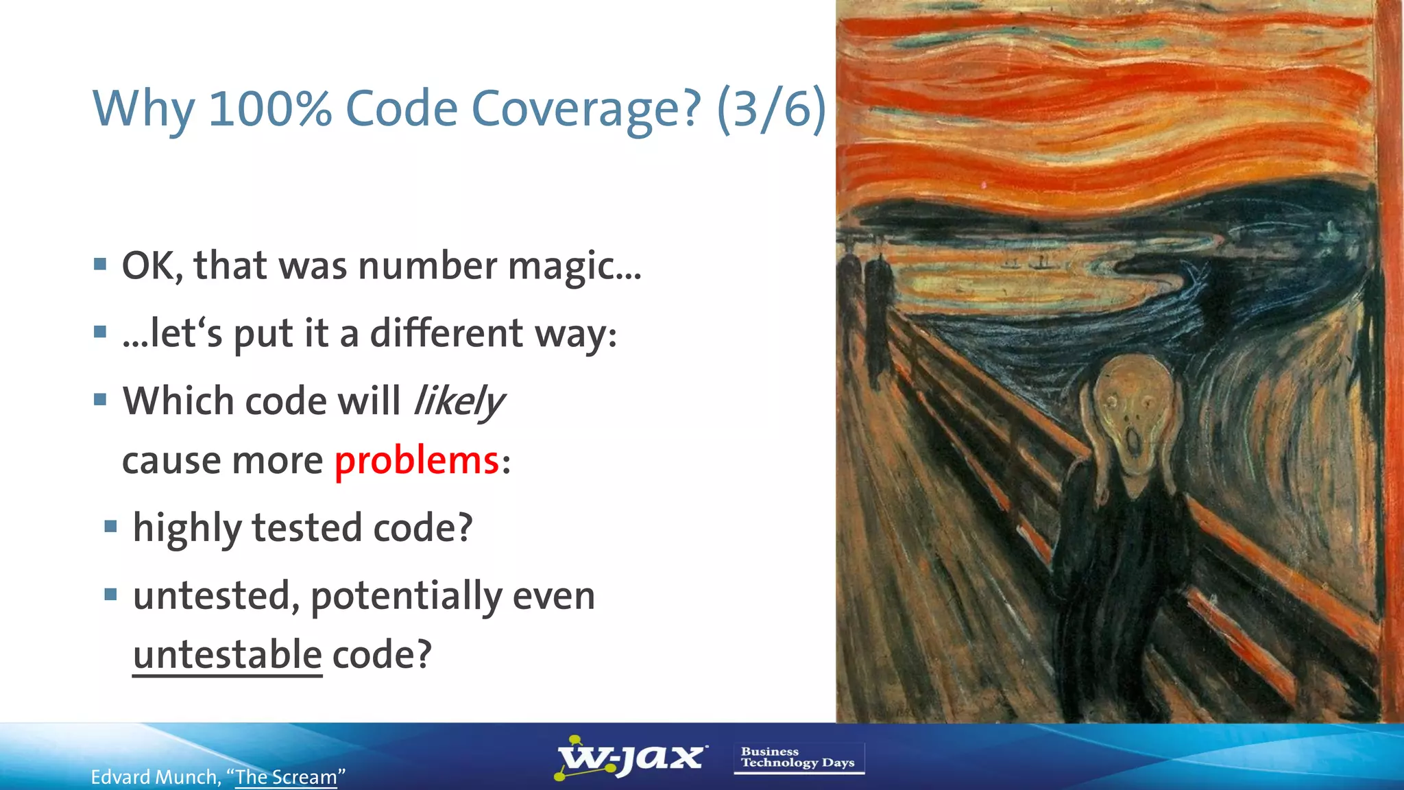 Why 100% Code Coverage? (3/6)
 OK, that was number magic…
 …let‘s put it a different way:
 Which code will likely
cause more problems:
 highly tested code?
 untested, potentially even
untestable code?
Edvard Munch, “The Scream”
 