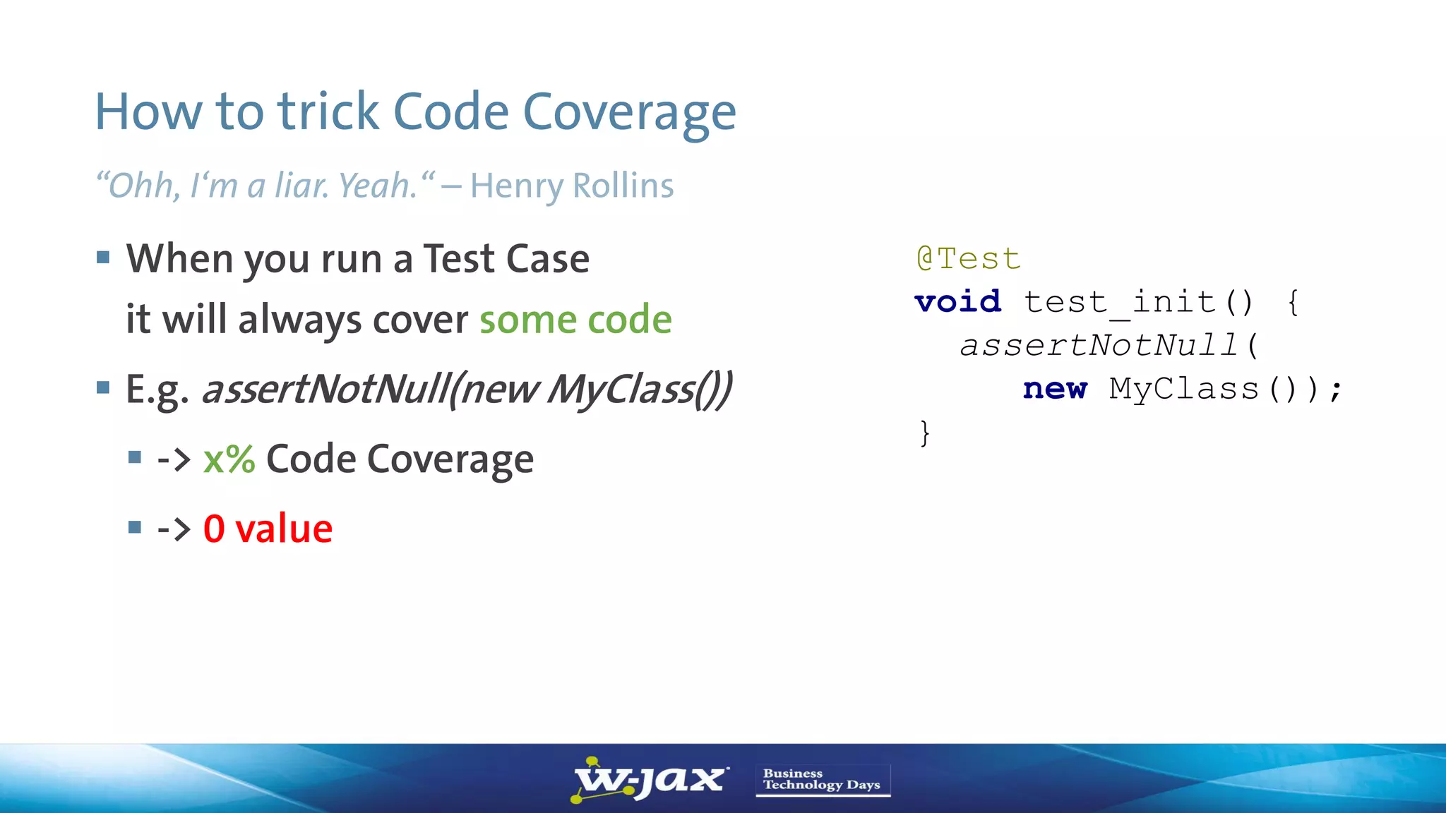 How to trick Code Coverage
“Ohh, I‘m a liar. Yeah.“ – Henry Rollins
 When you run a Test Case
it will always cover some code
 E.g. assertNotNull(new MyClass())
 -> x% Code Coverage
 -> 0 value
@Test
void test_init() {
assertNotNull(
new MyClass());
}
 