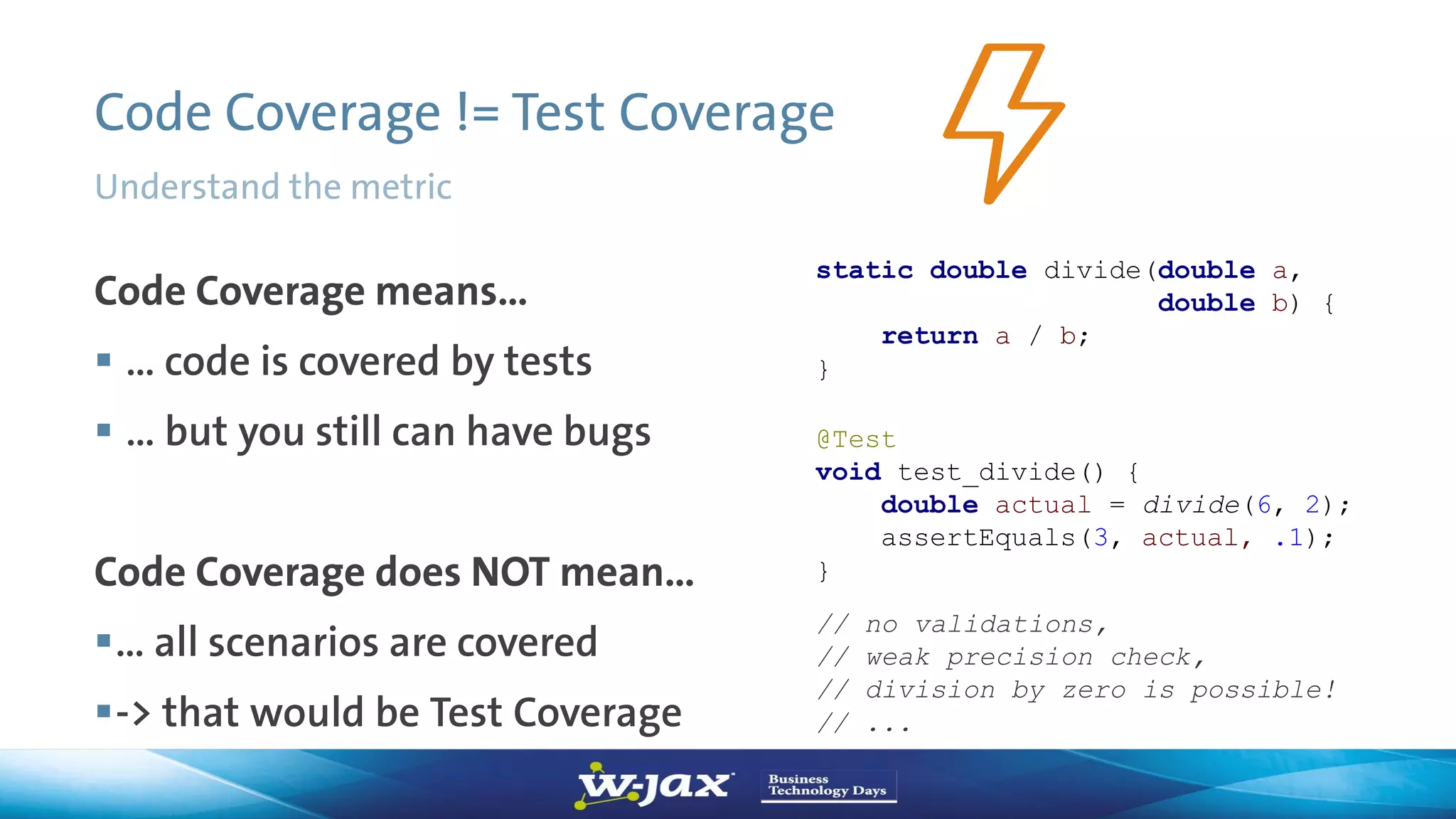 Code Coverage != Test Coverage
Code Coverage means…
 … code is covered by tests
 … but you still can have bugs
Code Coverage does NOT mean…
… all scenarios are covered
-> that would be Test Coverage
static double divide(double a,
double b) {
return a / b;
}
@Test
void test_divide() {
double actual = divide(6, 2);
assertEquals(3, actual, .1);
}
// no validations,
// weak precision check,
// division by zero is possible!
// ...
Understand the metric
 