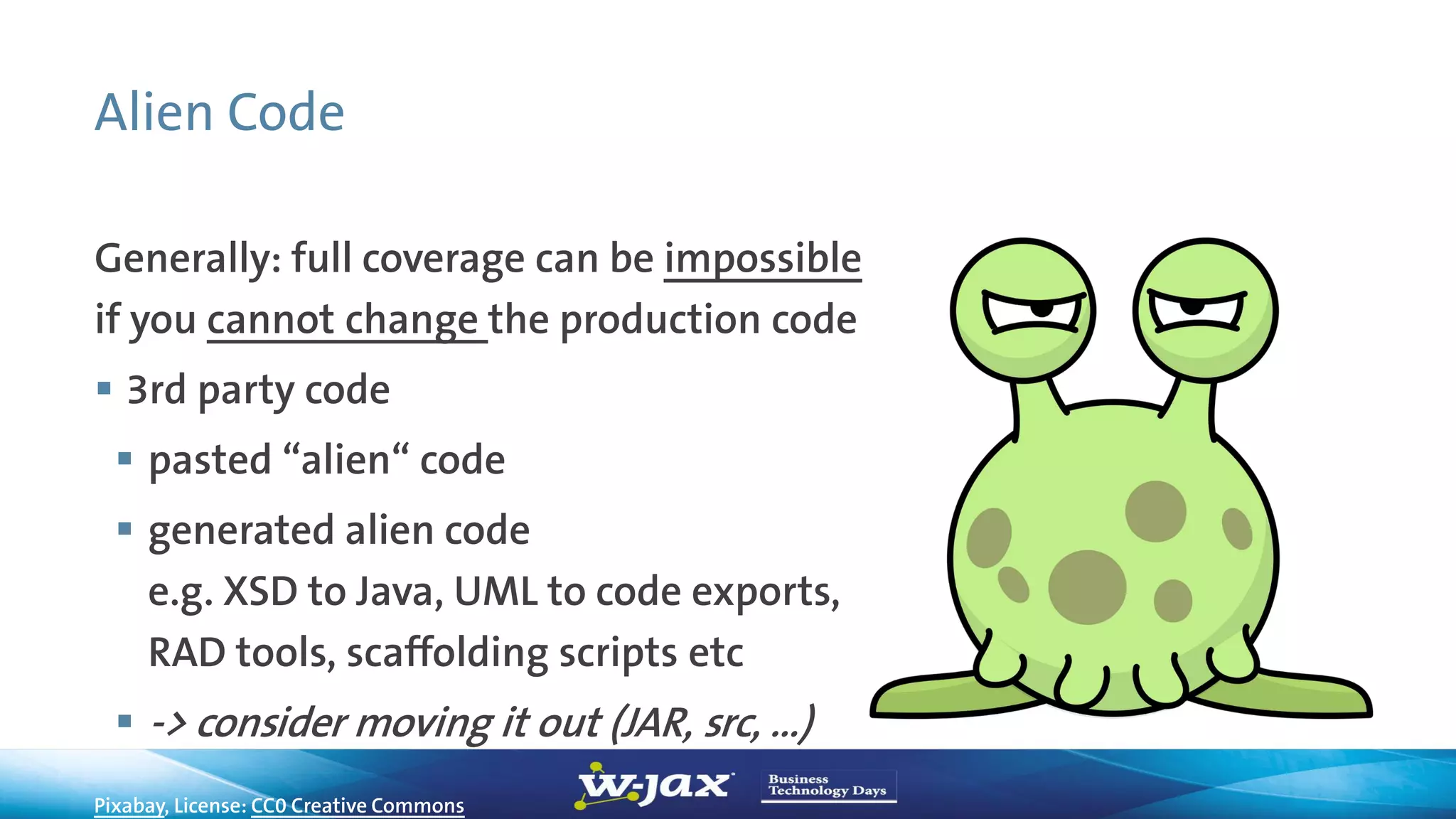 Alien Code
Generally: full coverage can be impossible
if you cannot change the production code
 3rd party code
 pasted “alien“ code
 generated alien code
e.g. XSD to Java, UML to code exports,
RAD tools, scaffolding scripts etc
 -> consider moving it out (JAR, src, …)
Pixabay, License: CC0 Creative Commons
 