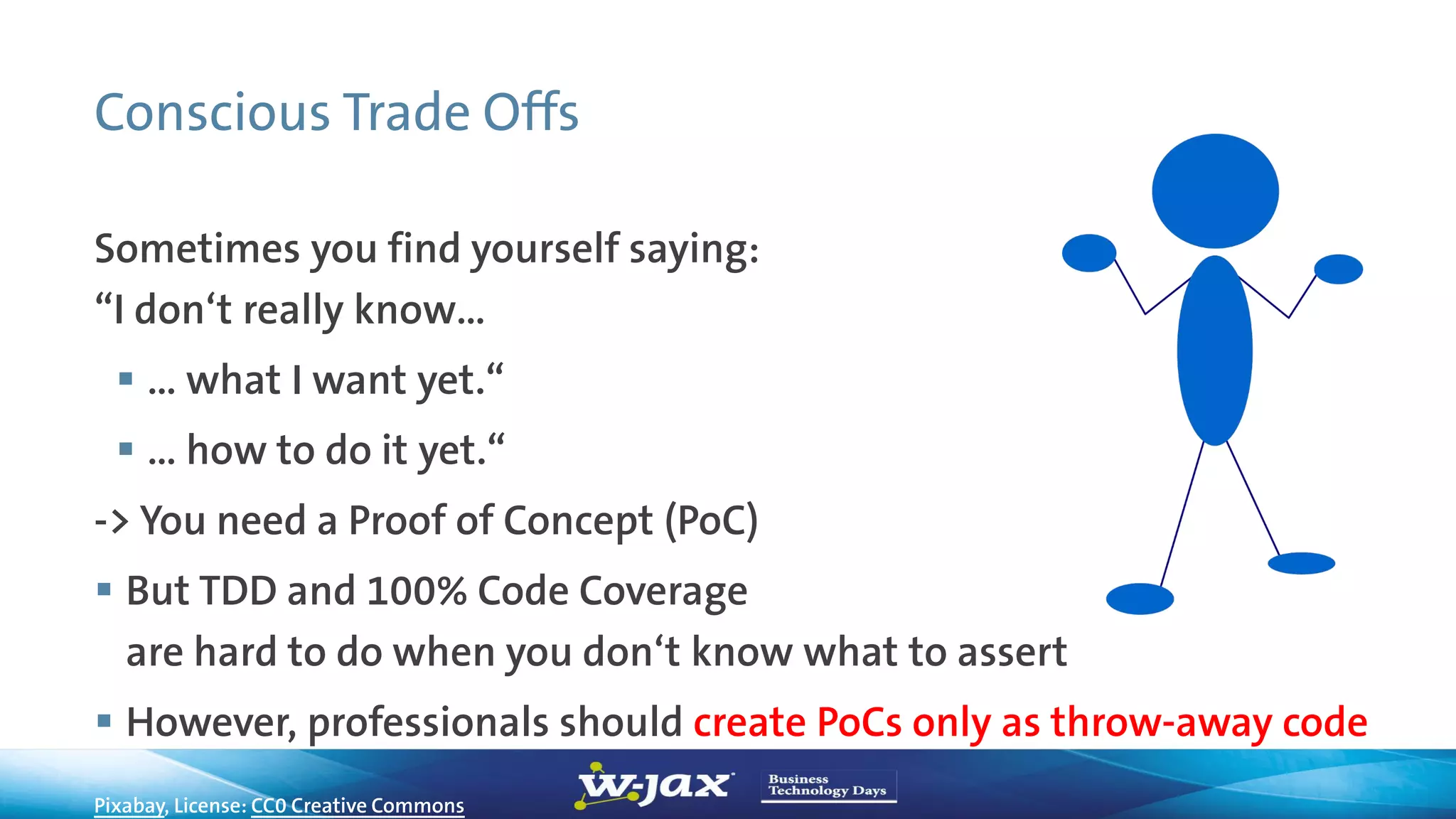 Conscious Trade Offs
Sometimes you find yourself saying:
“I don‘t really know…
 … what I want yet.“
 … how to do it yet.“
-> You need a Proof of Concept (PoC)
 But TDD and 100% Code Coverage
are hard to do when you don‘t know what to assert
 However, professionals should create PoCs only as throw-away code
Pixabay, License: CC0 Creative Commons
 
