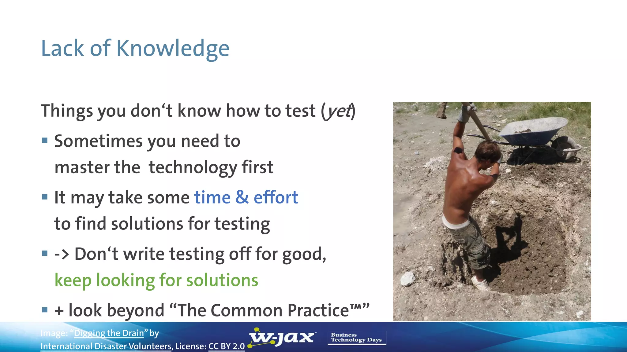 Lack of Knowledge
Things you don‘t know how to test (yet)
 Sometimes you need to
master the technology first
 It may take some time & effort
to find solutions for testing
 -> Don‘t write testing off for good,
keep looking for solutions
 + look beyond “The Common Practice™”
Image: “Digging the Drain”by
International Disaster Volunteers, License: CC BY 2.0
 