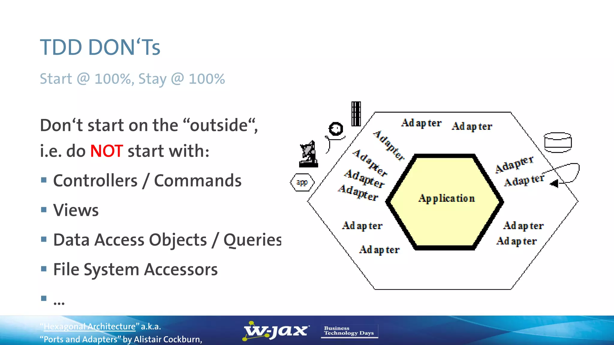 TDD DON‘Ts
Start @ 100%, Stay @ 100%
“Hexagonal Architecture”a.k.a.
“Ports and Adapters”by Alistair Cockburn,
Don‘t start on the “outside“,
i.e. do NOT start with:
 Controllers / Commands
 Views
 Data Access Objects / Queries
 File System Accessors
 …
 