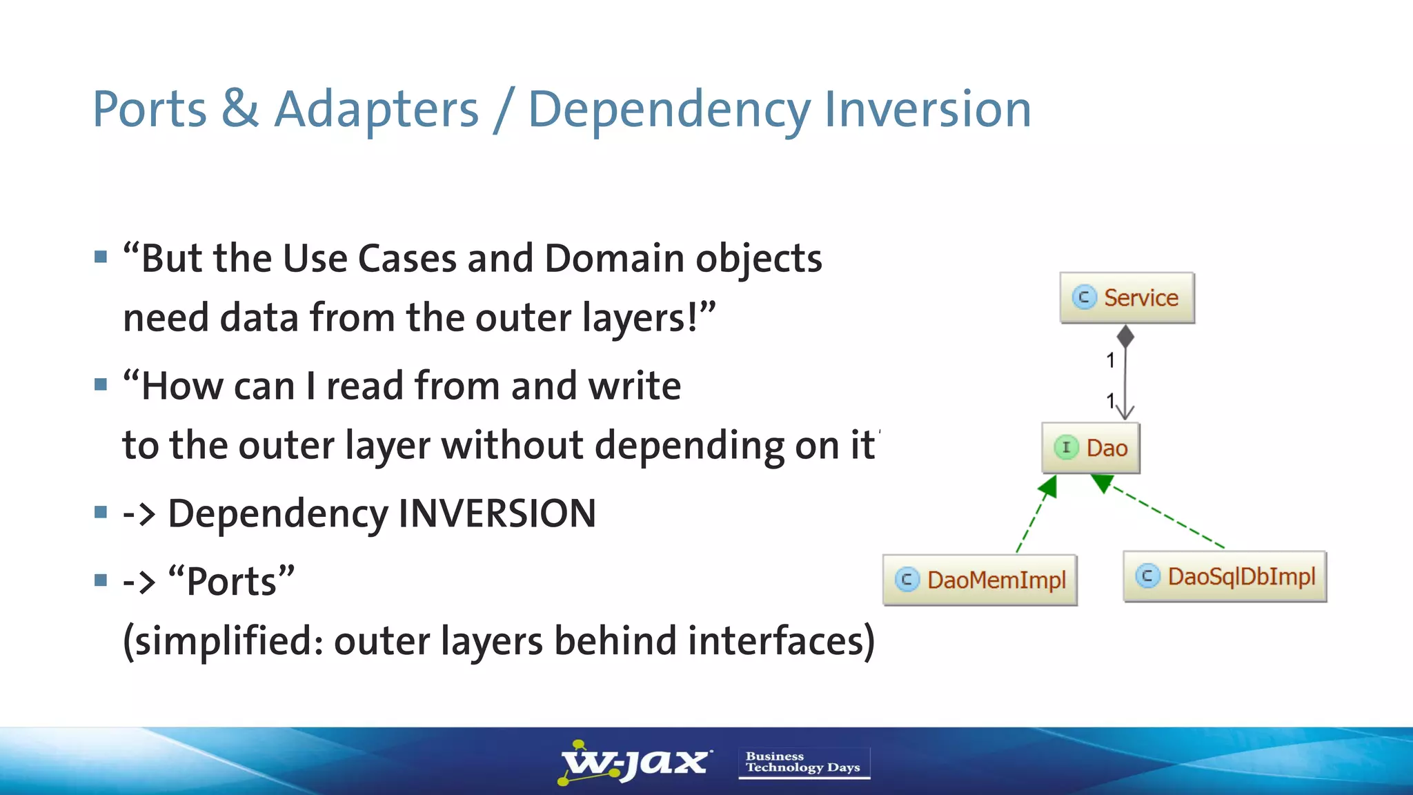 Ports & Adapters / Dependency Inversion
 “But the Use Cases and Domain objects
need data from the outer layers!”
 “How can I read from and write
to the outer layer without depending on it?”
 -> Dependency INVERSION
 -> “Ports”
(simplified: outer layers behind interfaces)
 