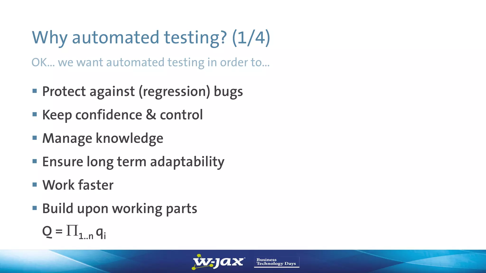 Why automated testing? (1/4)
OK… we want automated testing in order to…
 Protect against (regression) bugs
 Keep confidence & control
 Manage knowledge
 Ensure long term adaptability
 Work faster
 Build upon working parts
Q = 1..n qi
 