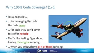 Why 100% Code Coverage? (1/6)
 Tests help a lot…
 … for managing the code
the tests cover
 … for code they don‘t cover
test offer no help
 That‘s like feeling bigly about
having the engine running…
 … when you should have all 4 of them running
Pixabay, License: CC0 Creative Commons
 