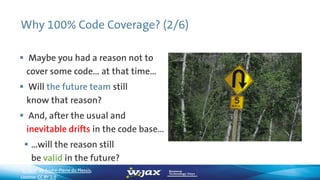 Why 100% Code Coverage? (2/6)
 Maybe you had a reason not to
cover some code… at that time…
 Will the future team still
know that reason?
 And, after the usual and
inevitable drifts in the code base…
 …will the reason still
be valid in the future?
”U Turn“ by André-Pierre du Plessis,
License: CC BY 2.0
 
