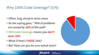Why 100% Code Coverage? (3/6)
 Often, bug clump in some areas
 As the saying goes: “90% of problems
are caused by 10% of the code“
 90% Code Coverage means you don‘t
cover 10%
 What if that‘s THOSE 10%?
 No? How can you be sure w/out tests?
 