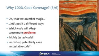Why 100% Code Coverage? (3/6)
 OK, that was number magic…
 …let‘s put it a different way:
 Which code will likely
cause more problems:
 highly tested code?
 untested, potentially even
untestable code?
Edvard Munch, “The Scream”
 