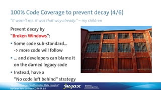 100% Code Coverage to prevent decay (4/6)
”It wasn’t me. It was that way already.“ – my children
Prevent decay by
“Broken Windows“:
 Some code sub-standard…
-> more code will follow
 … and developers can blame it
on the darned legacy code
 Instead, have a
“No code left behind“ strategy
“Broken windows, Northampton State Hospital”
by Karan Jain, License: CC BY-SA 2.0
 