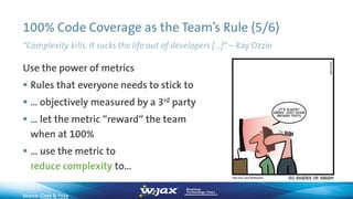 100% Code Coverage as the Team’s Rule (5/6)
Use the power of metrics
 Rules that everyone needs to stick to
 … objectively measured by a 3rd party
 … let the metric “reward“ the team
when at 100%
 … use the metric to
reduce complexity to…
“Complexity kills. It sucks the life out of developers […]“ – Ray Ozzie
Source: Geek & Poke
 