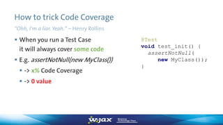 How to trick Code Coverage
“Ohh, I‘m a liar. Yeah.“ – Henry Rollins
 When you run a Test Case
it will always cover some code
 E.g. assertNotNull(new MyClass())
 -> x% Code Coverage
 -> 0 value
@Test
void test_init() {
assertNotNull(
new MyClass());
}
 