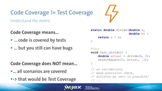 Code Coverage != Test Coverage
Code Coverage means…
 … code is covered by tests
 … but you still can have bugs
Code Coverage does NOT mean…
… all scenarios are covered
-> that would be Test Coverage
static double divide(double a,
double b) {
return a / b;
}
@Test
void test_divide() {
double actual = divide(6, 2);
assertEquals(3, actual, .1);
}
// no validations,
// weak precision check,
// division by zero is possible!
// ...
Understand the metric
 