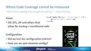 Where Code Coverage cannot be measured
“I don't think anybody tests enough of anything.“ – James Gosling
Views
 JSP, JSTL, JSF and others that
allow for markup + conditional code
Configuration
 Did we test ALL configuration entries?
 How can we spot obsolete configs?
“Game over”by porpom, License CC BY 2.0,
<c:if test="${temp > 18 && temp < 27}">
<p>Let‘s take a walk.</p>
</c:if>
 