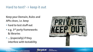 Hard to test? -> keep it out
Pixabay, License: CC0 Creative Commons
Keep your Domain, Rules and
APIs clean, i.e. keep
 hard to test stuff out
 e.g. 3rd party frameworks
& libraries
 … (especially) if they
interfere with testability
 