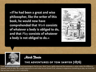 »If he had been a great and wise
            philosopher, like the writer of this
            book, he would now have
            comprehended that Work consists
            of whatever a body is obliged to do,
            and that Play consists of whatever
            a body is not obliged to do.«




                                 Mark Twain
                                 the adventures of tom sawyer (1876)
Great and wise philosopher (and psychologist) that he was, Mark Twain rightly observed that autonomy is what makes the difference
between work an play: We usually experience as work what we are forced to do, whereas to experience something as play, we must feel
that we have chosen to do it voluntarily.
 