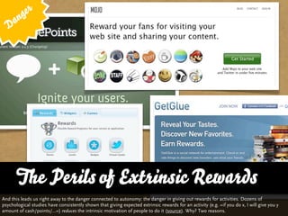 g er
   D an




       The Perils of and Variety
       … vs. QualityExtrinsic Rewards
And this leads us right away to the danger connected to autonomy: the danger in giving out rewards for activities. Dozens of
psychological studies have consistently shown that giving expected extrinsic rewards for an activity (e.g. »if you do x, I will give you y
amount of cash/points/...«) reduces the intrinsic motivation of people to do it (source). Why? Two reasons.
 