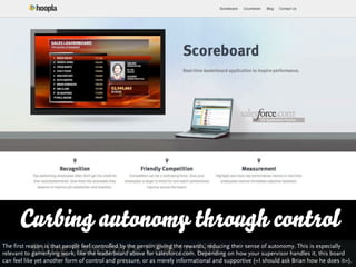 Curbing autonomy through control
The first reason is that people feel controlled by the person giving the rewards, reducing their sense of autonomy. This is especially
relevant to gameifying work, like the leaderboard above for salesforce.com. Depending on how your supervisor handles it, this board
can feel like yet another form of control and pressure, or as merely informational and supportive (»I should ask Brian how he does it«).
 