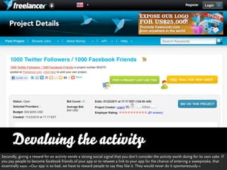 Devaluing the activity
Secondly, giving a reward for an activity sends a strong social signal that you don‘t consider the activity worth doing for its own sake. If
you pay people to become facebook friends of your app or to retweet a link to your app for the chance of entering a sweepstake, that
essentially says: »Our app is so bad, we have to reward people to say they like it. They would never do it spontaneously.«
                                                                                                        http://www.ﬂickr.com/photos/courosa/4955407599/sizes/l/in/photostream/
 