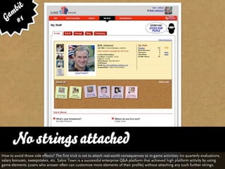 bit
   am 1
  G #




      No strings attached
How to avoid those side effects? The first trick is not to attach real-world consequences to in-game activities: no quarterly evaluations,
salary bonuses, sweepstakes, etc. Sabre Town is a successful enterprise Q&A platform that achieved high platform activity by using
game elements (users who answer often can customize more elements of their profile) without attaching any such further strings.
 
