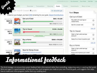 bit
   am 3
  G #




      Informational feedback
The third strategy is to ensure that system feedback feels informational rather than controlling, supporting users in reaching their goals.
Mint.com again is a good example: It shows you how much progress you made on your own financial goals, and suggests next steps
how to make even more progress (rather than e.g. scolding you).
 
