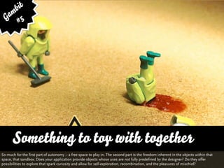 bit
   am 5
  G #




      Something to toy with together
So much for the first part of autonomy – a free space to play in. The second part is the freedom inherent in the objects within that
space, that sandbox. Does your application provide objects whose uses are not fully predefined by the designer? Do they offer
possibilities to explore that spark curiosity and allow for self-exploration, recombination, and the pleasures of mischief?
 
