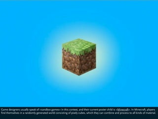 Game designers usually speak of »sandbox games« in this context, and their current poster child is »Minecraft«. In Minecraft, players
find themselves in a randomly generated world consisting of pixely cubes, which they can combine and process to all kinds of material.
 