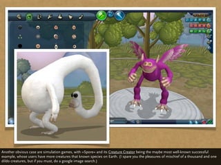 Another obvious case are simulation games, with »Spore« and its Creature Creator being the maybe most well-known successful
example, whose users have more creatures that known species on Earth. (I spare you the pleasures of mischief of a thousand and one
dildo creatures, but if you must, do a google image search.)
 