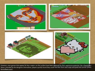 However, even games that appear far less »open« on the surface have been explored for their expressive potential, like »FarmVille«.
Never intended by the designers themselves, players quickly found they could use their farm and crops and pixel and canvas (check
farmvilleart.com).
 