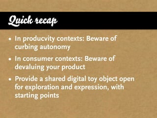 Quick recap
• In producvity contexts: Beware of
  curbing autonomy
• In consumer contexts: Beware of
  devaluing your product
• Provide a shared digital toy object open
  for exploration and expression, with
  starting points
 