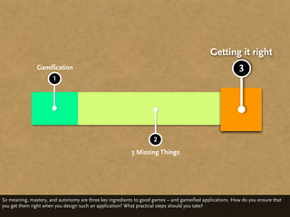 Getting it right
               Gamification                                                                               3
                      1




                                                                    2
                                                          3 Missing Things




So meaning, mastery, and autonomy are three key ingredients to good games – and gameified applications. How do you ensure that
you get them right when you design such an application? What practical steps should you take?
 