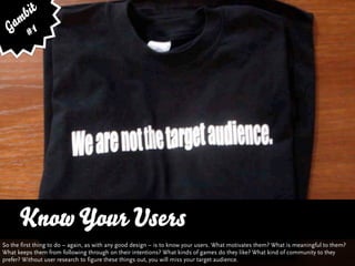 bit
   am 1
  G #




      Know Your Users
So the first thing to do – again, as with any good design – is to know your users. What motivates them? What is meaningful to them?
What keeps them from following through on their intentions? What kinds of games do they like? What kind of community to they
prefer? Without user research to figure these things out, you will miss your target audience.
 