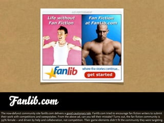 Fanlib.com
The now-defunct community site fanlib.com delivers a good cautionary tale. Fanlib.com tried to encourage fan fiction writers to submit
their work with competitions and sweepstakes. From the above ad, can you tell their mistake? Turns out, the fan fiction community is
99% female – and driven by help and collaboration, not competition. Their game elements didn‘t fit the community they were targeting.
 