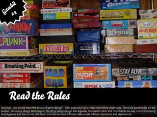 bit
   am 2
  G #




                                                                                                   http://www.ﬂickr.com/photos/patrick_q/293314242/sizes/l/in/photostream/




      Read the Rules
      … vs. Quality and Variety
Secondly, you should learn the basics of game design – how goals and rules create interesting challenges. There are good books on the
subject, like Game Design Workshop or The Art of Game Design, but arguably the easiest, best, and most hands-on way is to start playing
board games and then tinker with them and discuss how different rules create different dynamics and experiences.
 