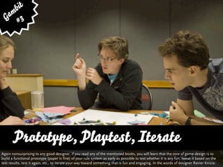 bit
   am 3
  G #




       Prototype, Playtest, Iterate
       … vs. Quality and Variety
Again nonsurprising to any good designer, if you read any of the mentioned books, you will learn that the core of game design is to
build a functional prototype (paper is fine) of your rule system as early as possible to test whether it is any fun, tweak it based on the
test results, test it again, etc., to iterate your way toward something that is fun and engaging. In the words of designer Rainer Knizia:
 