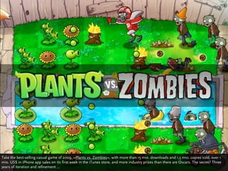 Take the best-selling casual game of 2009, »Plants vs. Zombies«, with more than 15 mio. downloads and 1,5 mio. copies sold, over 1
mio. US$ in iPhone app sales on its first week in the iTunes store, and more industry prizes than there are Oscars. The secret? Three
years of iteration and refinement ...
 