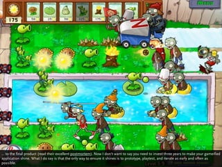 … to the final product (read their excellent postmortem). Now I don‘t want to say you need to invest three years to make your gameified
application shine. What I do say is that the only way to ensure it shines is to prototype, playtest, and iterate as early and often as
possible.
 